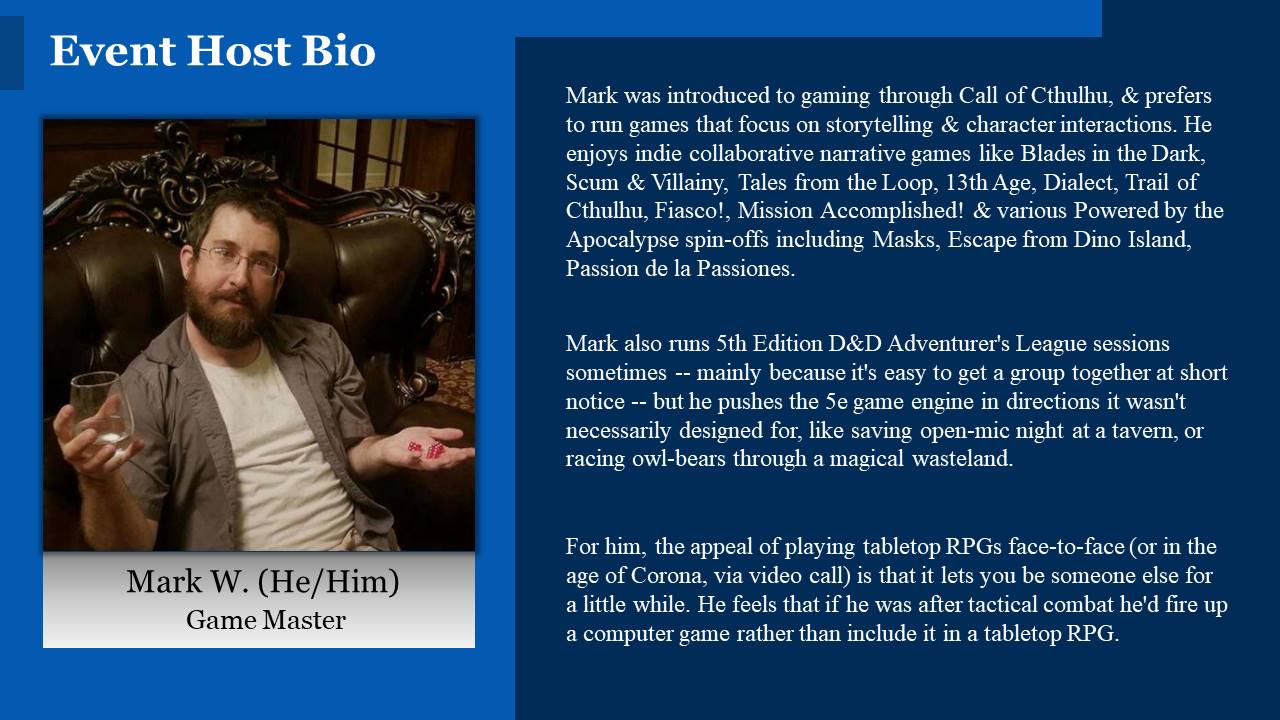 Mark was introduced to gaming through Call of Cthulhu, & prefers to run games that focus on storytelling & character interactions. He enjoys indie collaborative narrative games like Blades in the Dark, Scum & Villainy, Tales from the Loop, 13th Age, Dialect, Trail of Cthulhu, Fiasco!, Mission Accomplished! & various Powered by the Apocalypse spin-offs including Masks, Escape from Dino Island, Passion de la Passiones.
Mark also runs 5th Edition D&D Adventurer's League sessions sometimes -- mainly because it's easy to get a group together at short notice -- but he pushes the 5e game engine in directions it wasn't necessarily designed for, like saving open mic night at a tavern, or racing owlbears through a magical wasteland.
For him, the appeal of playing tabletop RPGs face-to-face (or in the age of Corona, via video call) is that it lets you be someone else for a little while. He feels that if he was after tactical combat he'd fire up a computer game rather than include it in a tabletop RPG.